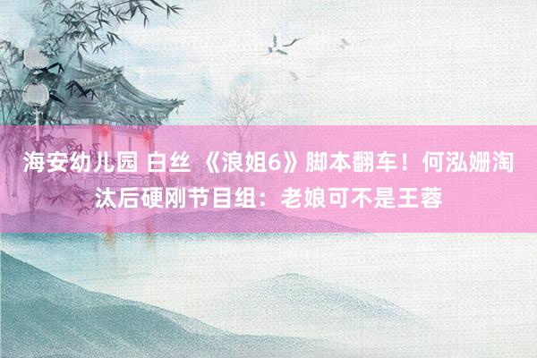 海安幼儿园 白丝 《浪姐6》脚本翻车！何泓姗淘汰后硬刚节目组：老娘可不是王蓉
