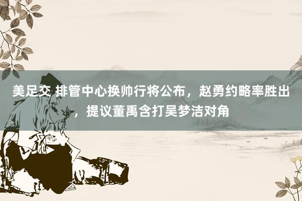 美足交 排管中心换帅行将公布，赵勇约略率胜出，提议董禹含打吴梦洁对角