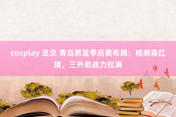 cosplay 足交 青岛男篮季后赛布局：杨瀚森扛旗，三外助战力拉满