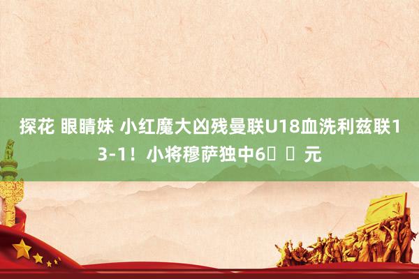 探花 眼睛妹 小红魔大凶残曼联U18血洗利兹联13-1！小将穆萨独中6️⃣元