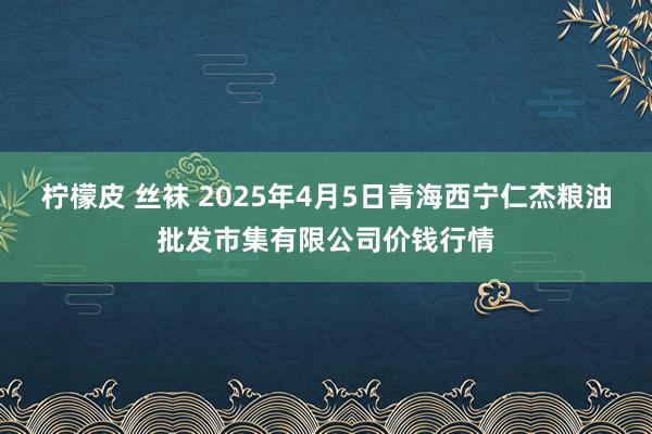 柠檬皮 丝袜 2025年4月5日青海西宁仁杰粮油批发市集有限公司价钱行情