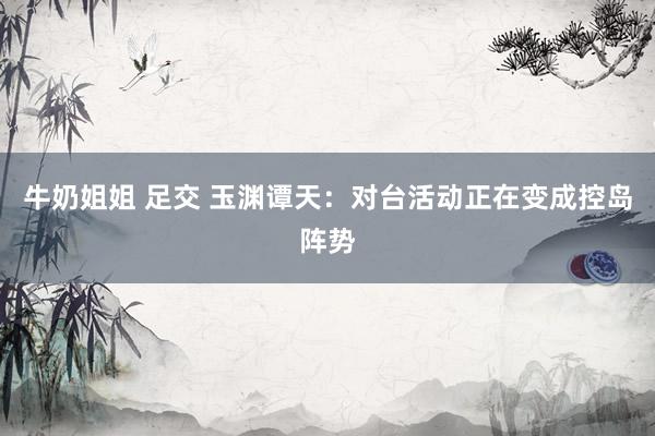 牛奶姐姐 足交 玉渊谭天：对台活动正在变成控岛阵势