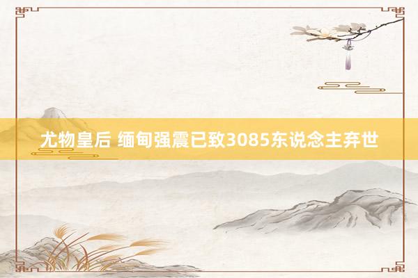 尤物皇后 缅甸强震已致3085东说念主弃世