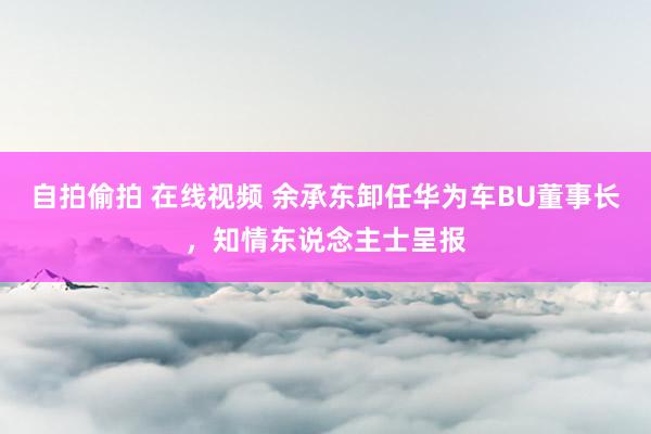 自拍偷拍 在线视频 余承东卸任华为车BU董事长，知情东说念主士呈报