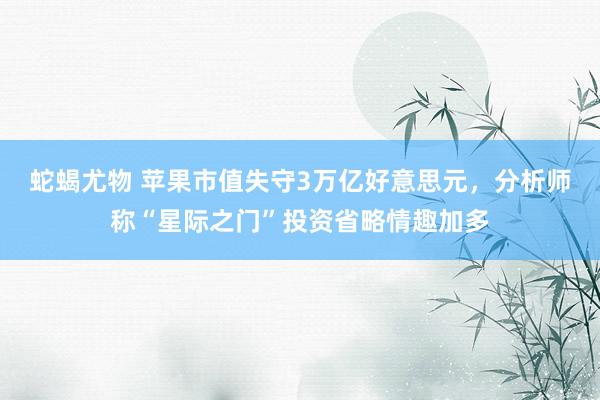 蛇蝎尤物 苹果市值失守3万亿好意思元，分析师称“星际之门”投资省略情趣加多