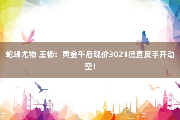蛇蝎尤物 王杨：黄金午后现价3021径直反手开动空！