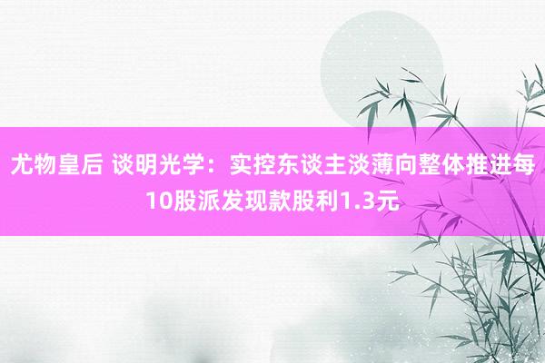 尤物皇后 谈明光学:实控东谈主淡薄向整体推进每10股派发现款股利1.3元