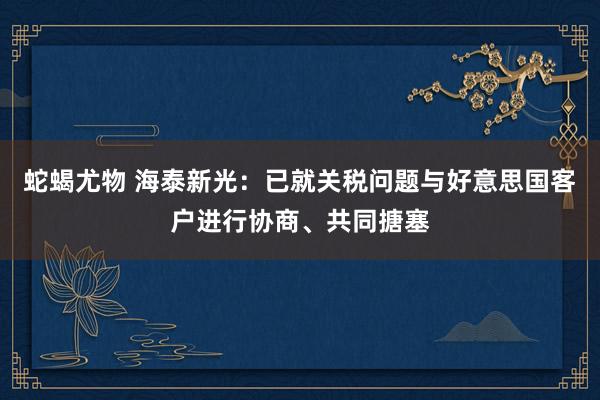 蛇蝎尤物 海泰新光：已就关税问题与好意思国客户进行协商、共同搪塞