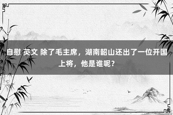 自慰 英文 除了毛主席，湖南韶山还出了一位开国上将，他是谁呢？