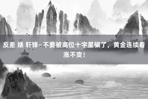 反差 婊 轩锋—不要被高位十字星骗了，黄金连续看涨不变！