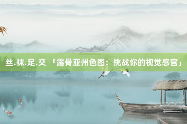 丝.袜.足.交 「露骨亚州色图：挑战你的视觉感官」