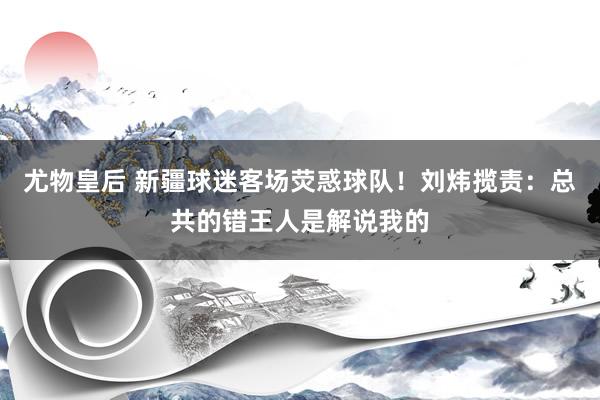 尤物皇后 新疆球迷客场荧惑球队！刘炜揽责：总共的错王人是解说我的