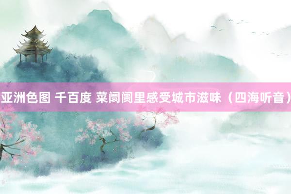 亚洲色图 千百度 菜阛阓里感受城市滋味（四海听音）
