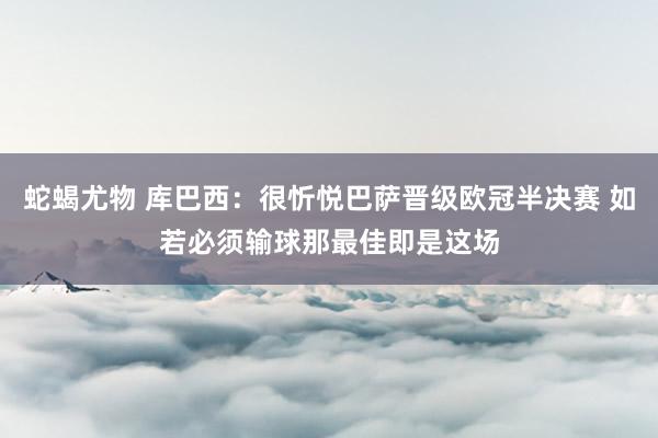 蛇蝎尤物 库巴西：很忻悦巴萨晋级欧冠半决赛 如若必须输球那最佳即是这场