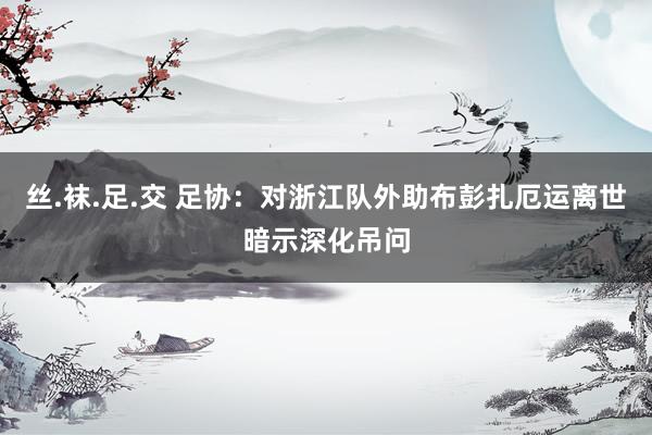 丝.袜.足.交 足协：对浙江队外助布彭扎厄运离世暗示深化吊问