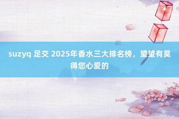 suzyq 足交 2025年香水三大排名榜，望望有莫得您心爱的