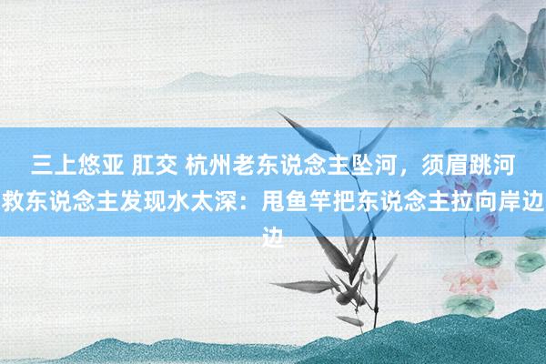 三上悠亚 肛交 杭州老东说念主坠河，须眉跳河救东说念主发现水太深：甩鱼竿把东说念主拉向岸边
