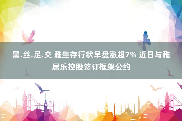 黑.丝.足.交 雅生存行状早盘涨超7% 近日与雅居乐控股签订框架公约
