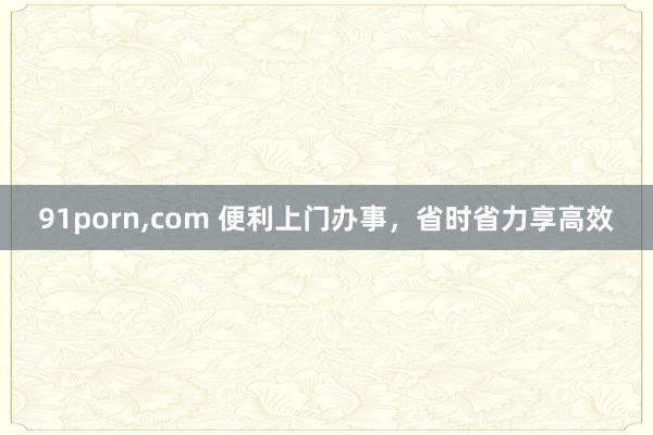 91porn，com 便利上门办事，省时省力享高效