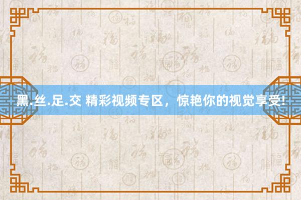 黑.丝.足.交 精彩视频专区，惊艳你的视觉享受!