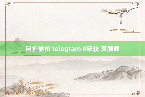 自拍偷拍 telegram #宋轶 真颜面