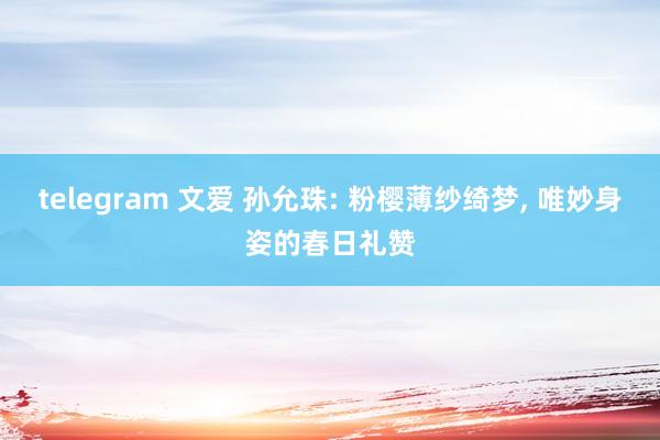 telegram 文爱 孙允珠: 粉樱薄纱绮梦， 唯妙身姿的春日礼赞