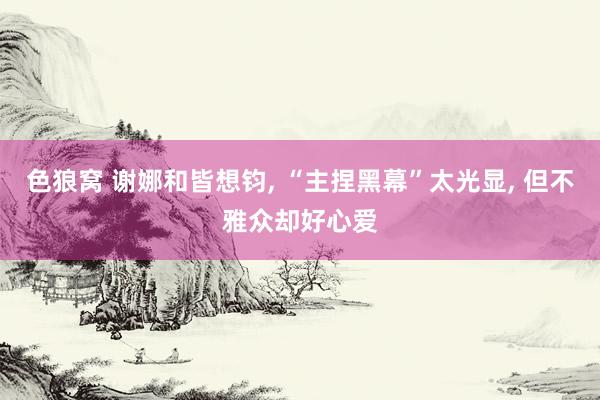 色狼窝 谢娜和皆想钧， “主捏黑幕”太光显， 但不雅众却好心爱