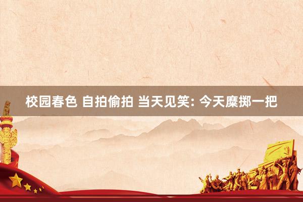 校园春色 自拍偷拍 当天见笑: 今天糜掷一把